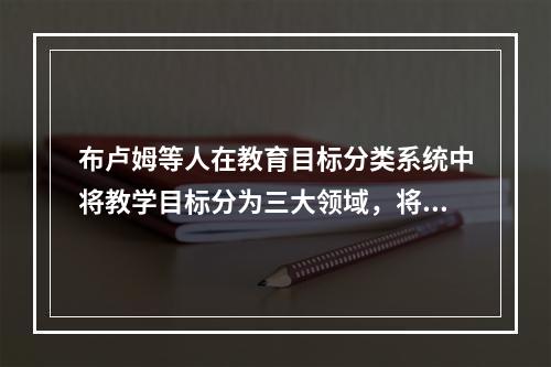 布卢姆等人在教育目标分类系统中将教学目标分为三大领域，将情感