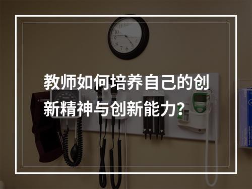 教师如何培养自己的创新精神与创新能力？