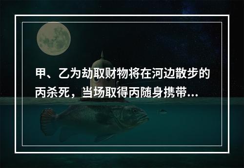 甲、乙为劫取财物将在河边散步的丙杀死，当场取得丙随身携带的现