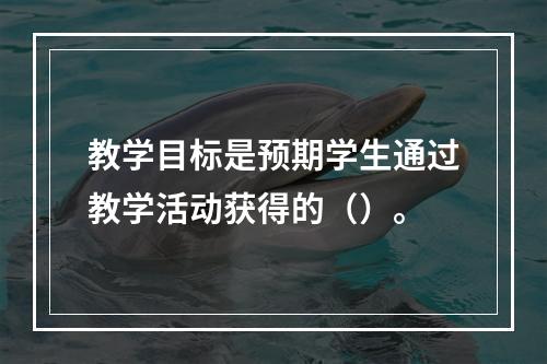 教学目标是预期学生通过教学活动获得的（）。