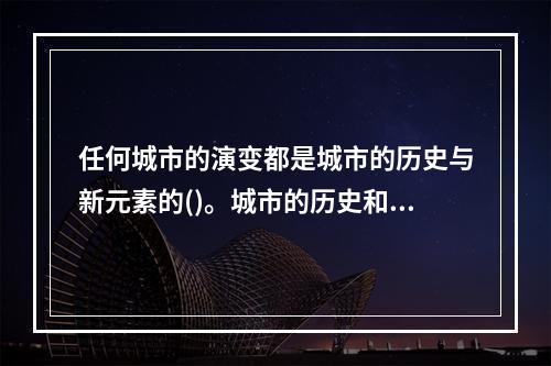 任何城市的演变都是城市的历史与新元素的()。城市的历史和历史