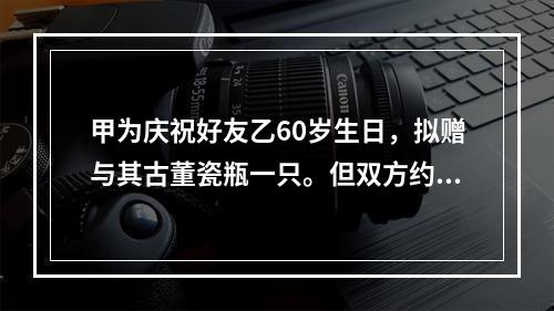 甲为庆祝好友乙60岁生日，拟赠与其古董瓷瓶一只。但双方约定，