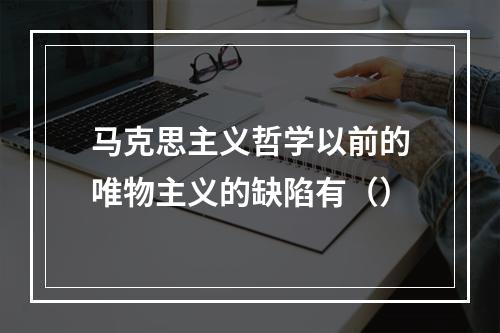 马克思主义哲学以前的唯物主义的缺陷有（）