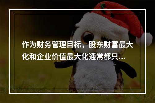 作为财务管理目标，股东财富最大化和企业价值最大化通常都只适用