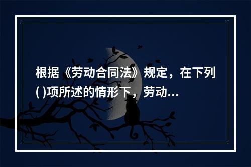 根据《劳动合同法》规定，在下列( )项所述的情形下，劳动合同