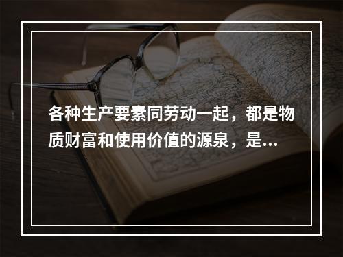 各种生产要素同劳动一起，都是物质财富和使用价值的源泉，是社会