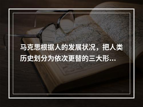 马克思根据人的发展状况，把人类历史划分为依次更替的三大形态。