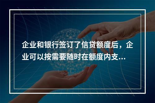 企业和银行签订了信贷额度后，企业可以按需要随时在额度内支用借