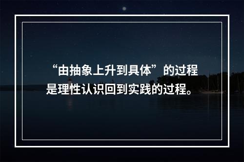 “由抽象上升到具体”的过程是理性认识回到实践的过程。