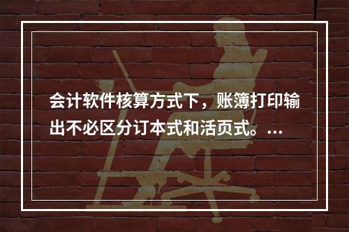 会计软件核算方式下，账簿打印输出不必区分订本式和活页式。()