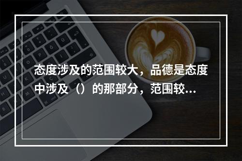 态度涉及的范围较大，品德是态度中涉及（）的那部分，范围较小。