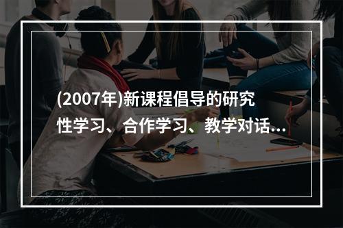 (2007年)新课程倡导的研究性学习、合作学习、教学对话等教