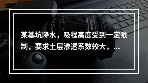 某基坑降水，吸程高度受到一定限制，要求土层渗透系数较大，此基