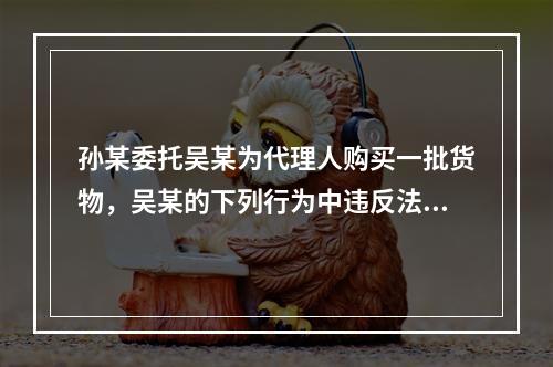 孙某委托吴某为代理人购买一批货物，吴某的下列行为中违反法律法