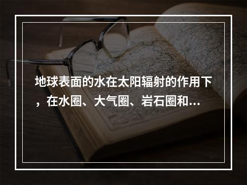 地球表面的水在太阳辐射的作用下，在水圈、大气圈、岩石圈和生物