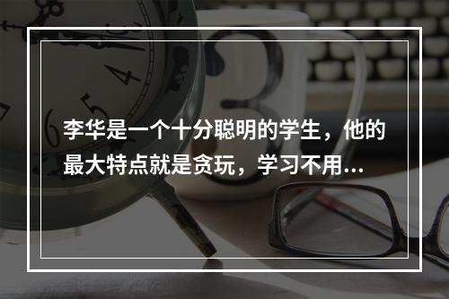 李华是一个十分聪明的学生，他的最大特点就是贪玩，学习不用功。