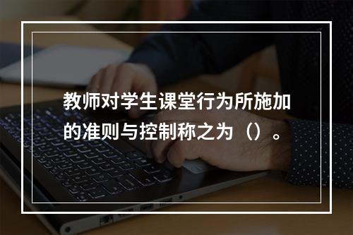 教师对学生课堂行为所施加的准则与控制称之为（）。