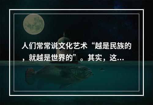 人们常常说文化艺术“越是民族的，就越是世界的”。其实，这种说