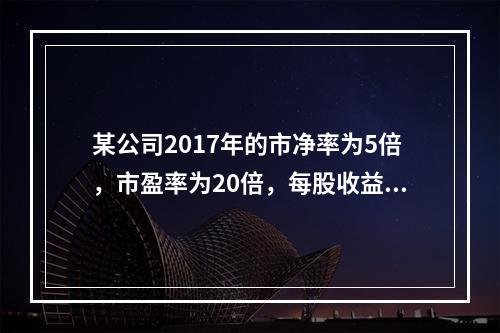 某公司2017年的市净率为5倍，市盈率为20倍，每股收益为2