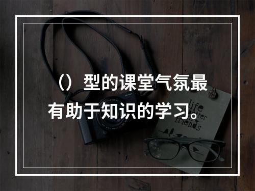 （）型的课堂气氛最有助于知识的学习。