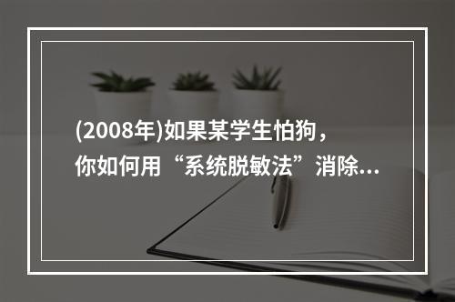 (2008年)如果某学生怕狗，你如何用“系统脱敏法”消除他对