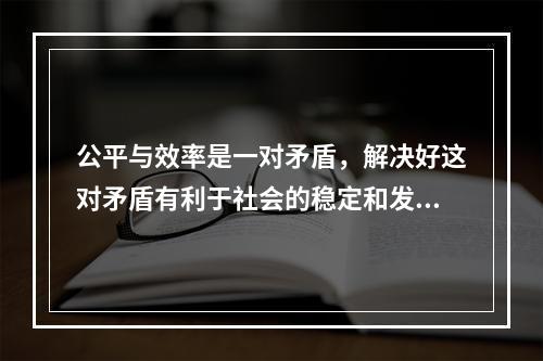 公平与效率是一对矛盾，解决好这对矛盾有利于社会的稳定和发展。