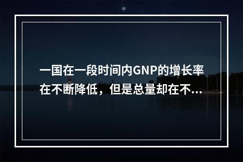 一国在一段时间内GNP的增长率在不断降低，但是总量却在不断提