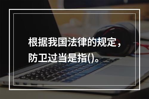 根据我国法律的规定，防卫过当是指()。