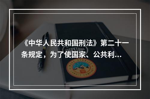 《中华人民共和国刑法》第二十一条规定，为了使国家、公共利益、