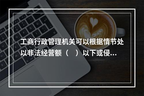 工商行政管理机关可以根据情节处以非法经营额（　）以下或侵权所