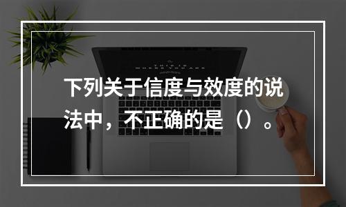 下列关于信度与效度的说法中，不正确的是（）。