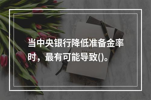 当中央银行降低准备金率时，最有可能导致()。