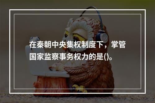 在秦朝中央集权制度下，掌管国家监察事务权力的是()。