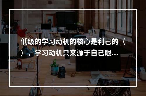 低级的学习动机的核心是利己的（），学习动机只来源于自己眼前的