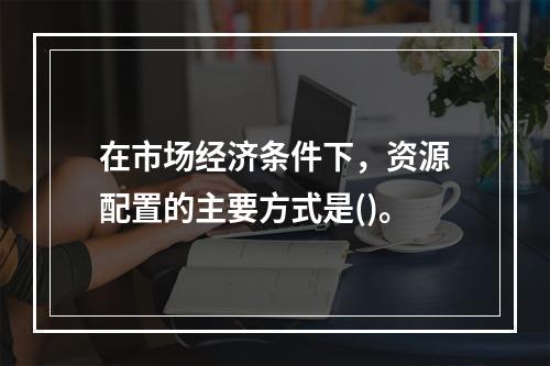 在市场经济条件下，资源配置的主要方式是()。