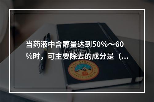 当药液中含醇量达到50%～60%时，可主要除去的成分是（）