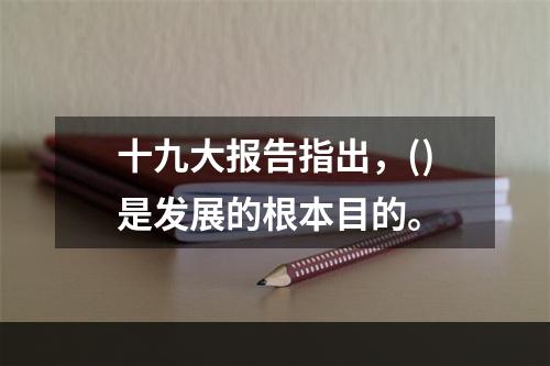 十九大报告指出，()是发展的根本目的。