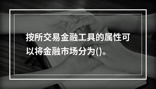 按所交易金融工具的属性可以将金融市场分为()。