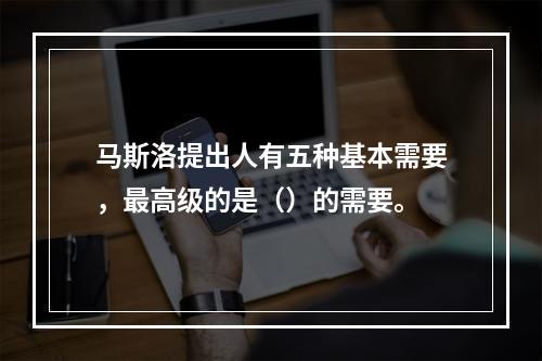 马斯洛提出人有五种基本需要，最高级的是（）的需要。