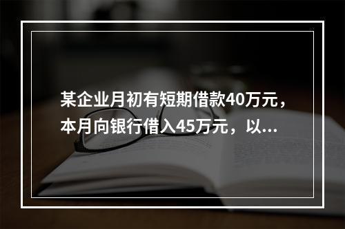 某企业月初有短期借款40万元，本月向银行借入45万元，以银行