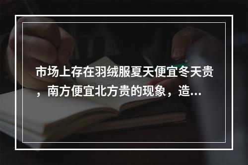 市场上存在羽绒服夏天便宜冬天贵，南方便宜北方贵的现象，造成这