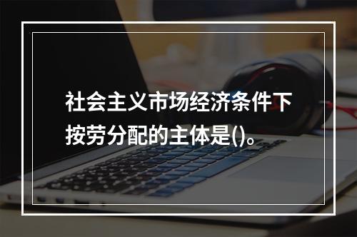 社会主义市场经济条件下按劳分配的主体是()。