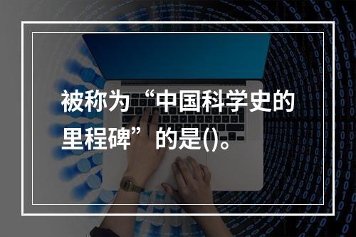 被称为“中国科学史的里程碑”的是()。