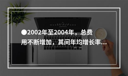 ●2002年至2004年，总费用不断增加，其间年均增长率约为