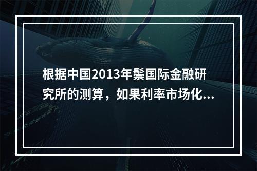 根据中国2013年鬃国际金融研究所的测算，如果利率市场化能够