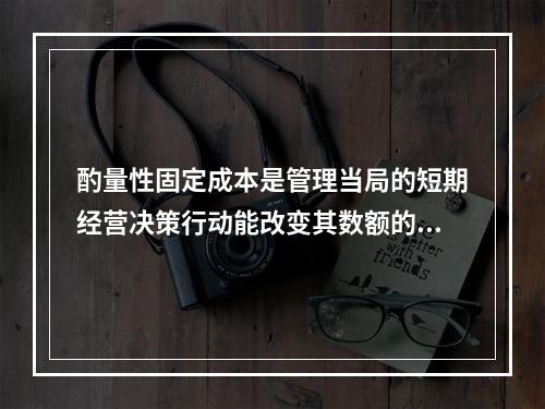 酌量性固定成本是管理当局的短期经营决策行动能改变其数额的固定