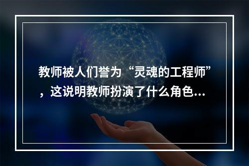 教师被人们誉为“灵魂的工程师”，这说明教师扮演了什么角色?（