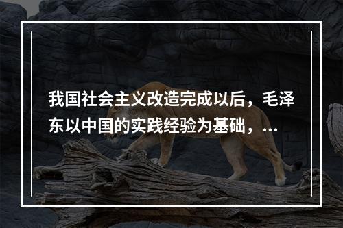 我国社会主义改造完成以后，毛泽东以中国的实践经验为基础，运用