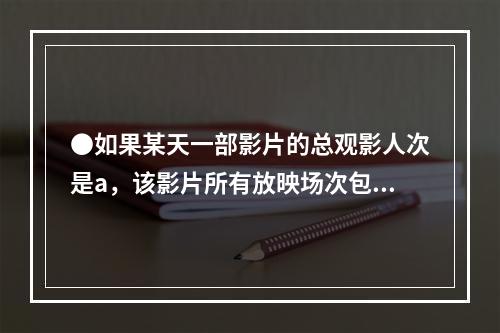 ●如果某天一部影片的总观影人次是a，该影片所有放映场次包含的