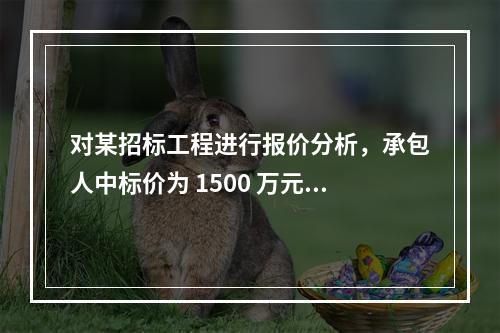 对某招标工程进行报价分析，承包人中标价为 1500 万元，招